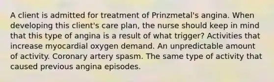 A client is admitted for treatment of Prinzmetal's angina. When developing this client's care plan, the nurse should keep in mind that this type of angina is a result of what trigger? Activities that increase myocardial oxygen demand. An unpredictable amount of activity. Coronary artery spasm. The same type of activity that caused previous angina episodes.