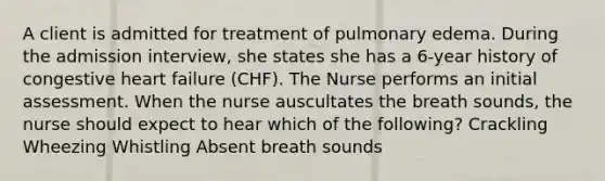 A client is admitted for treatment of pulmonary edema. During the admission interview, she states she has a 6-year history of congestive heart failure (CHF). The Nurse performs an initial assessment. When the nurse auscultates the breath sounds, the nurse should expect to hear which of the following? Crackling Wheezing Whistling Absent breath sounds