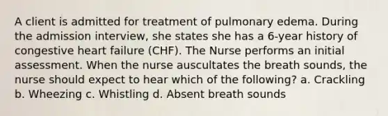 A client is admitted for treatment of pulmonary edema. During the admission interview, she states she has a 6-year history of congestive heart failure (CHF). The Nurse performs an initial assessment. When the nurse auscultates the breath sounds, the nurse should expect to hear which of the following? a. Crackling b. Wheezing c. Whistling d. Absent breath sounds