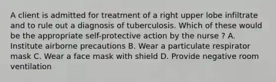 A client is admitted for treatment of a right upper lobe infiltrate and to rule out a diagnosis of tuberculosis. Which of these would be the appropriate self-protective action by the nurse ? A. Institute airborne precautions B. Wear a particulate respirator mask C. Wear a face mask with shield D. Provide negative room ventilation