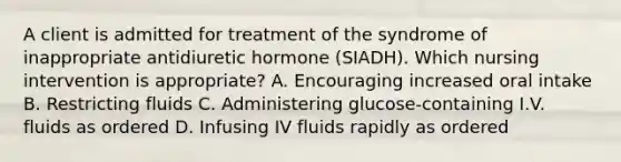 A client is admitted for treatment of the syndrome of inappropriate antidiuretic hormone (SIADH). Which nursing intervention is appropriate? A. Encouraging increased oral intake B. Restricting fluids C. Administering glucose-containing I.V. fluids as ordered D. Infusing IV fluids rapidly as ordered