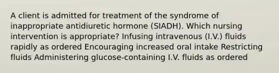 A client is admitted for treatment of the syndrome of inappropriate antidiuretic hormone (SIADH). Which nursing intervention is appropriate? Infusing intravenous (I.V.) fluids rapidly as ordered Encouraging increased oral intake Restricting fluids Administering glucose-containing I.V. fluids as ordered