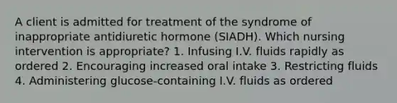 A client is admitted for treatment of the syndrome of inappropriate antidiuretic hormone (SIADH). Which nursing intervention is appropriate? 1. Infusing I.V. fluids rapidly as ordered 2. Encouraging increased oral intake 3. Restricting fluids 4. Administering glucose-containing I.V. fluids as ordered