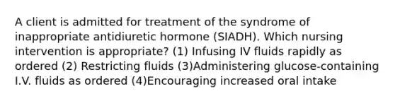 A client is admitted for treatment of the syndrome of inappropriate antidiuretic hormone (SIADH). Which nursing intervention is appropriate? (1) Infusing IV fluids rapidly as ordered (2) Restricting fluids (3)Administering glucose-containing I.V. fluids as ordered (4)Encouraging increased oral intake