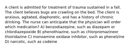 A client is admitted for treatment of trauma sustained in a fall. The client believes bugs are crawling on the bed. The client is anxious, agitated, diaphoretic, and has a history of chronic drinking. The nurse can anticipate that the physician will order which medication? A) benzodiazepine, such as diazepam or chlordiazepoxide B) phenothiazine, such as chlorpromazineor thioridazine C) monoamine oxidase inhibitor, such as phenelzine D) narcotic, such as codeine