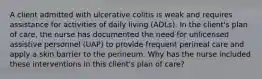 A client admitted with ulcerative colitis is weak and requires assistance for activities of daily living (ADLs). In the client's plan of care, the nurse has documented the need for unlicensed assistive personnel (UAP) to provide frequent perineal care and apply a skin barrier to the perineum. Why has the nurse included these interventions in this client's plan of care?