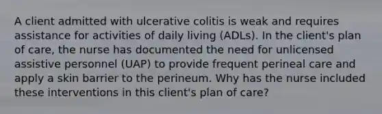 A client admitted with ulcerative colitis is weak and requires assistance for activities of daily living (ADLs). In the client's plan of care, the nurse has documented the need for unlicensed assistive personnel (UAP) to provide frequent perineal care and apply a skin barrier to the perineum. Why has the nurse included these interventions in this client's plan of care?