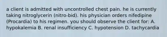 a client is admitted with uncontrolled chest pain. he is currently taking nitroglycerin (nitro-bid). his physician orders nifedipine (Procardia) to his regimen. you should observe the client for: A. hypokalemia B. renal insufficiency C. hypotension D. tachycardia