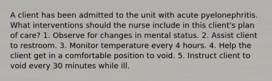 A client has been admitted to the unit with acute pyelonephritis. What interventions should the nurse include in this client's plan of care? 1. Observe for changes in mental status. 2. Assist client to restroom. 3. Monitor temperature every 4 hours. 4. Help the client get in a comfortable position to void. 5. Instruct client to void every 30 minutes while ill.