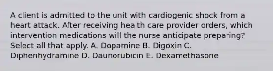 A client is admitted to the unit with cardiogenic shock from a heart attack. After receiving health care provider orders, which intervention medications will the nurse anticipate preparing? Select all that apply. A. Dopamine B. Digoxin C. Diphenhydramine D. Daunorubicin E. Dexamethasone