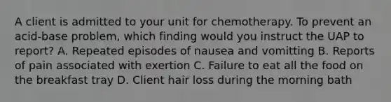 A client is admitted to your unit for chemotherapy. To prevent an acid-base problem, which finding would you instruct the UAP to report? A. Repeated episodes of nausea and vomitting B. Reports of pain associated with exertion C. Failure to eat all the food on the breakfast tray D. Client hair loss during the morning bath