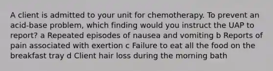 A client is admitted to your unit for chemotherapy. To prevent an acid-base problem, which finding would you instruct the UAP to report? a Repeated episodes of nausea and vomiting b Reports of pain associated with exertion c Failure to eat all the food on the breakfast tray d Client hair loss during the morning bath