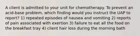 A client is admitted to your unit for chemotherapy. To prevent an acid-base problem, which finding would you instruct the UAP to report? 1) repeated episodes of nausea and vomiting 2) reports of pain associated with exertion 3) failure to eat all the food on the breakfast tray 4) client hair loss during the morning bath