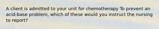 A client is admitted to your unit for chemotherapy To prevent an acid-base problem, which of these would you instruct the nursing to report?