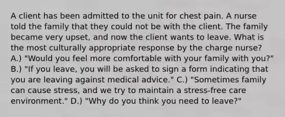 A client has been admitted to the unit for chest pain. A nurse told the family that they could not be with the client. The family became very upset, and now the client wants to leave. What is the most culturally appropriate response by the charge nurse? A.) "Would you feel more comfortable with your family with you?" B.) "If you leave, you will be asked to sign a form indicating that you are leaving against medical advice." C.) "Sometimes family can cause stress, and we try to maintain a stress-free care environment." D.) "Why do you think you need to leave?"