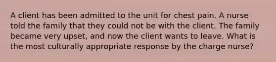 A client has been admitted to the unit for chest pain. A nurse told the family that they could not be with the client. The family became very upset, and now the client wants to leave. What is the most culturally appropriate response by the charge nurse?