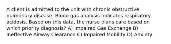 A client is admitted to the unit with chronic obstructive pulmonary disease. Blood gas analysis indicates respiratory acidosis. Based on this data, the nurse plans care based on which priority diagnosis? A) Impaired <a href='https://www.questionai.com/knowledge/kU8LNOksTA-gas-exchange' class='anchor-knowledge'>gas exchange</a> B) Ineffective Airway Clearance C) Impaired Mobility D) Anxiety