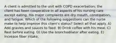 A client is admitted to the unit with COPD exacerbation; the client has been cooperative in all aspects of his nursing care except eating. His major complaints are dry mouth, constipation, and fatigue. Which of the following suggestions can the nurse make to help improve this client's status? Select all that apply. A) Add gravies and sauces to food. B) Drink coffee with his meal. C) Rest before eating. D) Use the bronchodilator after eating. E) Increase fiber intake.