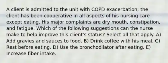 A client is admitted to the unit with COPD exacerbation; the client has been cooperative in all aspects of his nursing care except eating. His major complaints are dry mouth, constipation, and fatigue. Which of the following suggestions can the nurse make to help improve this client's status? Select all that apply. A) Add gravies and sauces to food. B) Drink coffee with his meal. C) Rest before eating. D) Use the bronchodilator after eating. E) Increase fiber intake.