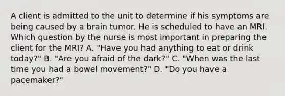 A client is admitted to the unit to determine if his symptoms are being caused by a brain tumor. He is scheduled to have an MRI. Which question by the nurse is most important in preparing the client for the MRI? A. "Have you had anything to eat or drink today?" B. "Are you afraid of the dark?" C. "When was the last time you had a bowel movement?" D. "Do you have a pacemaker?"