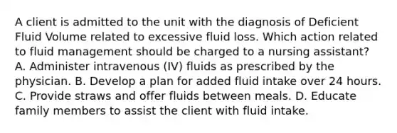 A client is admitted to the unit with the diagnosis of Deficient Fluid Volume related to excessive fluid loss. Which action related to fluid management should be charged to a nursing assistant? A. Administer intravenous (IV) fluids as prescribed by the physician. B. Develop a plan for added fluid intake over 24 hours. C. Provide straws and offer fluids between meals. D. Educate family members to assist the client with fluid intake.