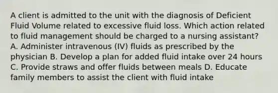 A client is admitted to the unit with the diagnosis of Deficient Fluid Volume related to excessive fluid loss. Which action related to fluid management should be charged to a nursing assistant? A. Administer intravenous (IV) fluids as prescribed by the physician B. Develop a plan for added fluid intake over 24 hours C. Provide straws and offer fluids between meals D. Educate family members to assist the client with fluid intake