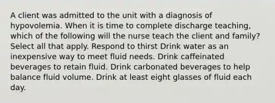 A client was admitted to the unit with a diagnosis of hypovolemia. When it is time to complete discharge teaching, which of the following will the nurse teach the client and family? Select all that apply. Respond to thirst Drink water as an inexpensive way to meet fluid needs. Drink caffeinated beverages to retain fluid. Drink carbonated beverages to help balance fluid volume. Drink at least eight glasses of fluid each day.