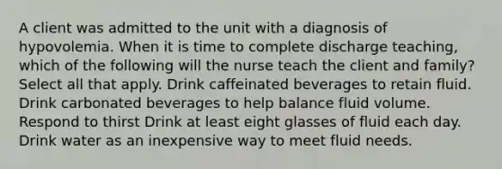 A client was admitted to the unit with a diagnosis of hypovolemia. When it is time to complete discharge teaching, which of the following will the nurse teach the client and family? Select all that apply. Drink caffeinated beverages to retain fluid. Drink carbonated beverages to help balance fluid volume. Respond to thirst Drink at least eight glasses of fluid each day. Drink water as an inexpensive way to meet fluid needs.