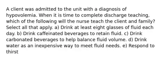 A client was admitted to the unit with a diagnosis of hypovolemia. When it is time to complete discharge teaching, which of the following will the nurse teach the client and family? Select all that apply. a) Drink at least eight glasses of fluid each day. b) Drink caffeinated beverages to retain fluid. c) Drink carbonated beverages to help balance fluid volume. d) Drink water as an inexpensive way to meet fluid needs. e) Respond to thirst