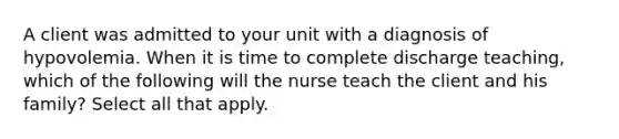 A client was admitted to your unit with a diagnosis of hypovolemia. When it is time to complete discharge teaching, which of the following will the nurse teach the client and his family? Select all that apply.