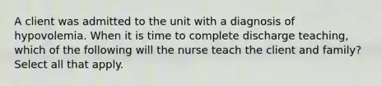 A client was admitted to the unit with a diagnosis of hypovolemia. When it is time to complete discharge teaching, which of the following will the nurse teach the client and family? Select all that apply.