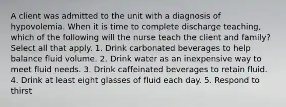 A client was admitted to the unit with a diagnosis of hypovolemia. When it is time to complete discharge teaching, which of the following will the nurse teach the client and family? Select all that apply. 1. Drink carbonated beverages to help balance fluid volume. 2. Drink water as an inexpensive way to meet fluid needs. 3. Drink caffeinated beverages to retain fluid. 4. Drink at least eight glasses of fluid each day. 5. Respond to thirst