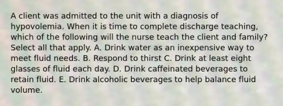 A client was admitted to the unit with a diagnosis of hypovolemia. When it is time to complete discharge teaching, which of the following will the nurse teach the client and family? Select all that apply. A. Drink water as an inexpensive way to meet fluid needs. B. Respond to thirst C. Drink at least eight glasses of fluid each day. D. Drink caffeinated beverages to retain fluid. E. Drink alcoholic beverages to help balance fluid volume.