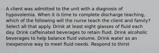 A client was admitted to the unit with a diagnosis of hypovolemia. When it is time to complete discharge teaching, which of the following will the nurse teach the client and family? Select all that apply. Drink at least eight glasses of fluid each day. Drink caffeinated beverages to retain fluid. Drink alcoholic beverages to help balance fluid volume. Drink water as an inexpensive way to meet fluid needs. Respond to thirst