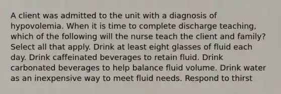 A client was admitted to the unit with a diagnosis of hypovolemia. When it is time to complete discharge teaching, which of the following will the nurse teach the client and family? Select all that apply. Drink at least eight glasses of fluid each day. Drink caffeinated beverages to retain fluid. Drink carbonated beverages to help balance fluid volume. Drink water as an inexpensive way to meet fluid needs. Respond to thirst