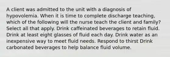 A client was admitted to the unit with a diagnosis of hypovolemia. When it is time to complete discharge teaching, which of the following will the nurse teach the client and family? Select all that apply. Drink caffeinated beverages to retain fluid. Drink at least eight glasses of fluid each day. Drink water as an inexpensive way to meet fluid needs. Respond to thirst Drink carbonated beverages to help balance fluid volume.