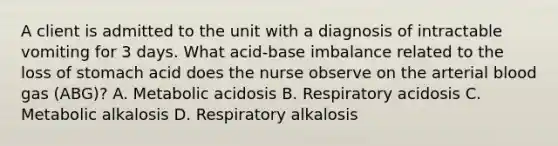 A client is admitted to the unit with a diagnosis of intractable vomiting for 3 days. What acid-base imbalance related to the loss of stomach acid does the nurse observe on the arterial blood gas (ABG)? A. Metabolic acidosis B. Respiratory acidosis C. Metabolic alkalosis D. Respiratory alkalosis