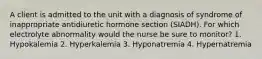 A client is admitted to the unit with a diagnosis of syndrome of inappropriate antidiuretic hormone section (SIADH). For which electrolyte abnormality would the nurse be sure to monitor? 1. Hypokalemia 2. Hyperkalemia 3. Hyponatremia 4. Hypernatremia