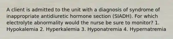 A client is admitted to the unit with a diagnosis of syndrome of inappropriate antidiuretic hormone section (SIADH). For which electrolyte abnormality would the nurse be sure to monitor? 1. Hypokalemia 2. Hyperkalemia 3. Hyponatremia 4. Hypernatremia