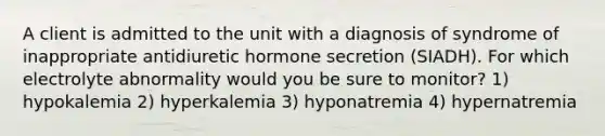 A client is admitted to the unit with a diagnosis of syndrome of inappropriate antidiuretic hormone secretion (SIADH). For which electrolyte abnormality would you be sure to monitor? 1) hypokalemia 2) hyperkalemia 3) hyponatremia 4) hypernatremia