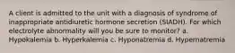 A client is admitted to the unit with a diagnosis of syndrome of inappropriate antidiuretic hormone secretion (SIADH). For which electrolyte abnormality will you be sure to monitor? a. Hypokalemia b. Hyperkalemia c. Hyponatremia d. Hypernatremia