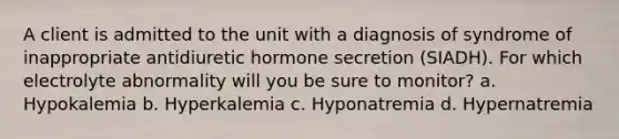 A client is admitted to the unit with a diagnosis of syndrome of inappropriate antidiuretic hormone secretion (SIADH). For which electrolyte abnormality will you be sure to monitor? a. Hypokalemia b. Hyperkalemia c. Hyponatremia d. Hypernatremia