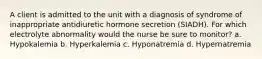 A client is admitted to the unit with a diagnosis of syndrome of inappropriate antidiuretic hormone secretion (SIADH). For which electrolyte abnormality would the nurse be sure to monitor? a. Hypokalemia b. Hyperkalemia c. Hyponatremia d. Hypernatremia