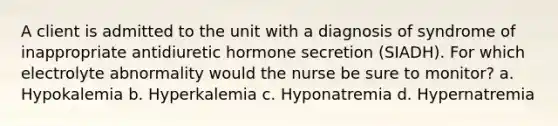 A client is admitted to the unit with a diagnosis of syndrome of inappropriate antidiuretic hormone secretion (SIADH). For which electrolyte abnormality would the nurse be sure to monitor? a. Hypokalemia b. Hyperkalemia c. Hyponatremia d. Hypernatremia