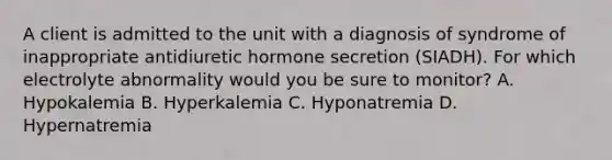 A client is admitted to the unit with a diagnosis of syndrome of inappropriate antidiuretic hormone secretion (SIADH). For which electrolyte abnormality would you be sure to monitor? A. Hypokalemia B. Hyperkalemia C. Hyponatremia D. Hypernatremia