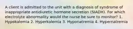 A client is admitted to the unit with a diagnosis of syndrome of inappropriate antidiuretic hormone secretion (SIADH). For which electrolyte abnormality would the nurse be sure to monitor? 1. Hypokalemia 2. Hyperkalemia 3. Hyponatremia 4. Hypernatremia