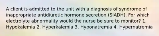 A client is admitted to the unit with a diagnosis of syndrome of inappropriate antidiuretic hormone secretion (SIADH). For which electrolyte abnormality would the nurse be sure to monitor? 1. Hypokalemia 2. Hyperkalemia 3. Hyponatremia 4. Hypernatremia