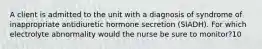 A client is admitted to the unit with a diagnosis of syndrome of inappropriate antidiuretic hormone secretion (SIADH). For which electrolyte abnormality would the nurse be sure to monitor?10