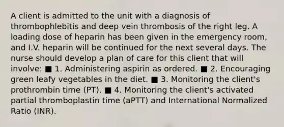 A client is admitted to the unit with a diagnosis of thrombophlebitis and deep vein thrombosis of the right leg. A loading dose of heparin has been given in the emergency room, and I.V. heparin will be continued for the next several days. The nurse should develop a plan of care for this client that will involve: ■ 1. Administering aspirin as ordered. ■ 2. Encouraging green leafy vegetables in the diet. ■ 3. Monitoring the client's prothrombin time (PT). ■ 4. Monitoring the client's activated partial thromboplastin time (aPTT) and International Normalized Ratio (INR).