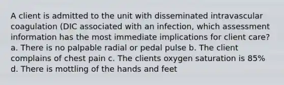 A client is admitted to the unit with disseminated intravascular coagulation (DIC associated with an infection, which assessment information has the most immediate implications for client care? a. There is no palpable radial or pedal pulse b. The client complains of chest pain c. The clients oxygen saturation is 85% d. There is mottling of the hands and feet